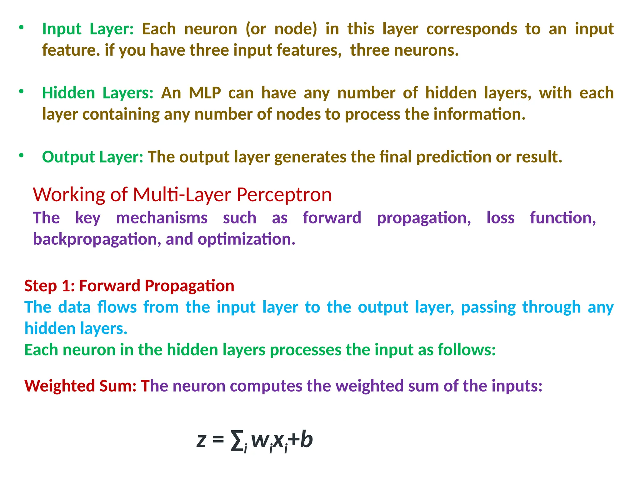 &bull; Input Layer: Each neuron (or node) in this layer corresponds to an input
feature. if you have three input features, three neurons.
&bull; Hidden Layers: An MLP can have any number of hidden layers, with each
layer containing any number of nodes to process the information.
&bull; Output Layer: The output layer generates the final prediction or result.
Working of Multi-Layer Perceptron
The key mechanisms such as forward propagation, loss function,
backpropagation, and optimization.
Step 1: Forward Propagation
The data flows from the input layer to the output layer, passing through any
hidden layers.
Each neuron in the hidden layers processes the input as follows:
Weighted Sum: The neuron computes the weighted sum of the inputs:
z = &sum;i​wi​
xi​
+b
 