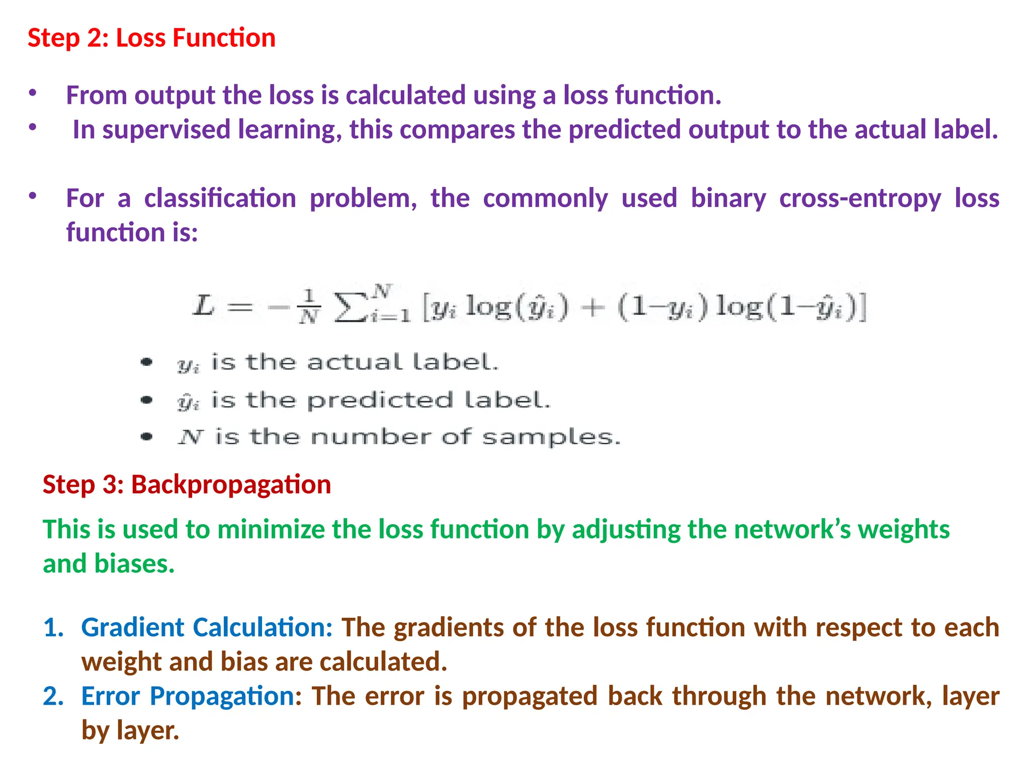 Step 2: Loss Function
&bull; From output the loss is calculated using a loss function.
&bull; In supervised learning, this compares the predicted output to the actual label.
&bull; For a classification problem, the commonly used binary cross-entropy loss
function is:
Step 3: Backpropagation
This is used to minimize the loss function by adjusting the network&rsquo;s weights
and biases.
1. Gradient Calculation: The gradients of the loss function with respect to each
weight and bias are calculated.
2. Error Propagation: The error is propagated back through the network, layer
by layer.
 