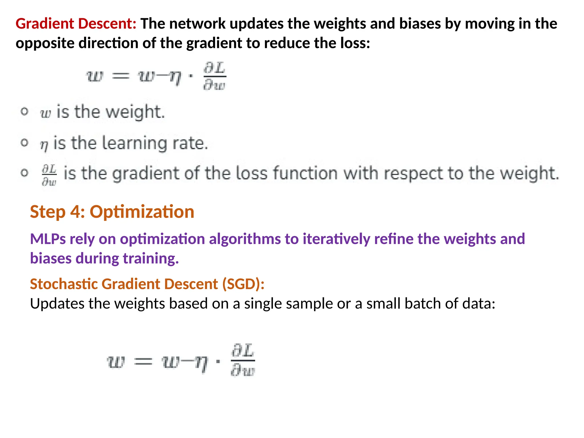Gradient Descent: The network updates the weights and biases by moving in the
opposite direction of the gradient to reduce the loss:
Step 4: Optimization
MLPs rely on optimization algorithms to iteratively refine the weights and
biases during training.
Stochastic Gradient Descent (SGD):
Updates the weights based on a single sample or a small batch of data:
 