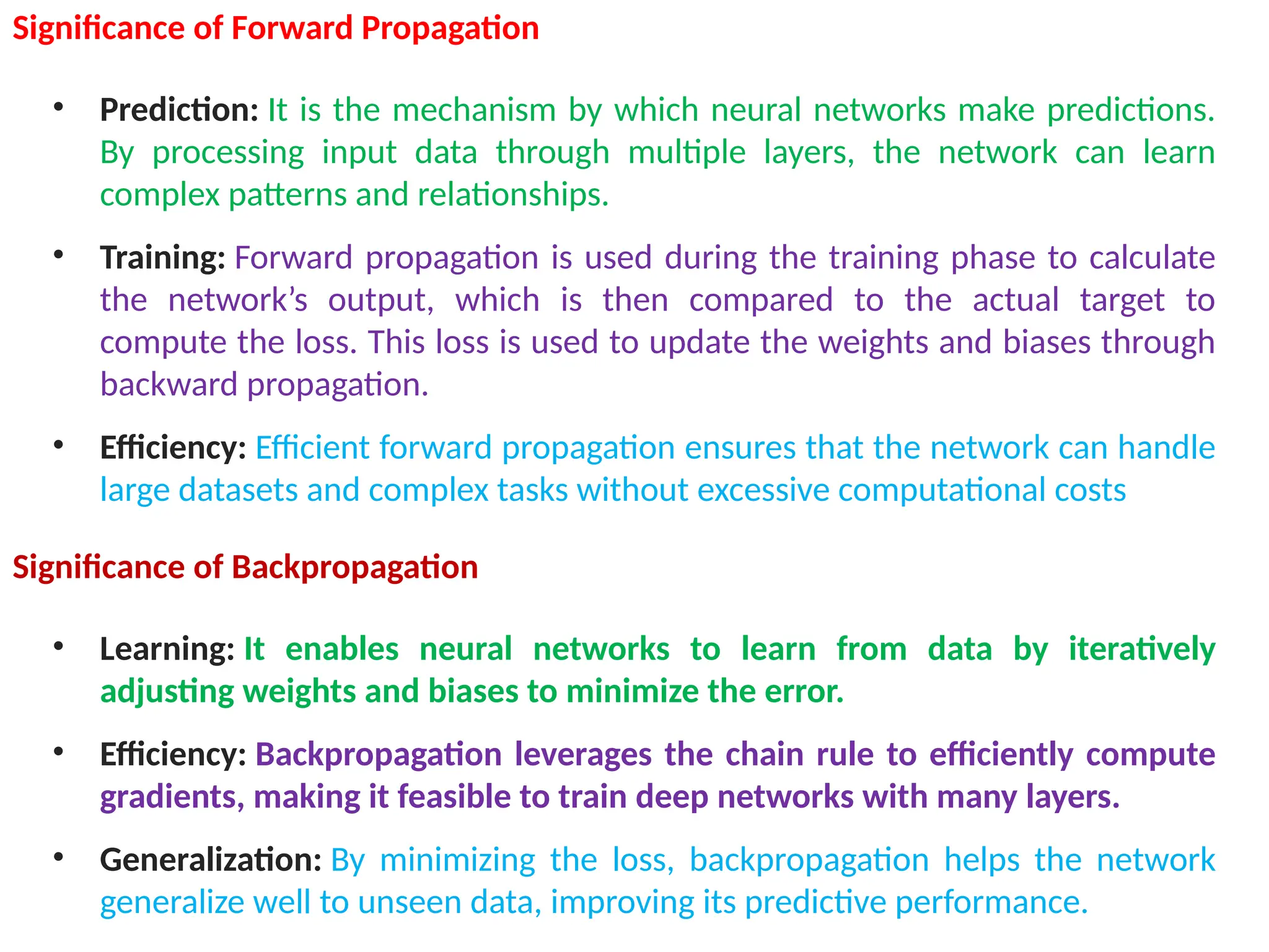 Significance of Forward Propagation
&bull; Prediction: It is the mechanism by which neural networks make predictions.
By processing input data through multiple layers, the network can learn
complex patterns and relationships.
&bull; Training: Forward propagation is used during the training phase to calculate
the network&rsquo;s output, which is then compared to the actual target to
compute the loss. This loss is used to update the weights and biases through
backward propagation.
&bull; Efficiency: Efficient forward propagation ensures that the network can handle
large datasets and complex tasks without excessive computational costs
Significance of Backpropagation
&bull; Learning: It enables neural networks to learn from data by iteratively
adjusting weights and biases to minimize the error.
&bull; Efficiency: Backpropagation leverages the chain rule to efficiently compute
gradients, making it feasible to train deep networks with many layers.
&bull; Generalization: By minimizing the loss, backpropagation helps the network
generalize well to unseen data, improving its predictive performance.
 