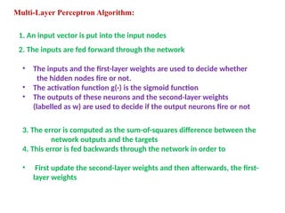 Multi-Layer Perceptron Algorithm:
1. An input vector is put into the input nodes
2. The inputs are fed forward through the network
• The inputs and the first-layer weights are used to decide whether
the hidden nodes fire or not.
• The activation function g(·) is the sigmoid function
• The outputs of these neurons and the second-layer weights
(labelled as w) are used to decide if the output neurons fire or not
3. The error is computed as the sum-of-squares difference between the
network outputs and the targets
4. This error is fed backwards through the network in order to
• First update the second-layer weights and then afterwards, the first-
layer weights
 