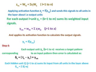 Step 6:
Each output unit yk (k=1 to n) receives a target pattern
corresponding to an input pattern then error is calculated as:
δk = ( tk – yk ) + yink
zinj = W0j + ΣxiWij ( i=1 to n)
Applying activation function zj = f(zinj) and sends this signals to all units in
the layer about i.e output units
For each output l=unit yk = (k=1 to m) sums its weighted input
signals.
yink = w0k + Σ ziwjk (j=1 to a)
And applies its activation function to calculate the output signals.
yk = f(yink)
Each hidden unit Zj (j=1 to a) sums its input from all units in the layer above
δinj = Σ δj wj
 