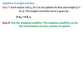 Updation of weight and bias :
Step 7: Each output unit yk (k=1 to m) updates its bias and weight (j=1
to a). The weight correction term is given by :
Δ wjk = α δk zj
Step 8: Test the stopping condition. The stopping condition can be
the minimization of error, number of epochs.
 