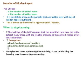 Number of Hidden Layers:
Two Choices
o The number of hidden nodes
o The number of hidden layers
• It is possible to show mathematically that one hidden layer with lots of
hidden nodes is sufficient.
• This is known as the Universal Approximation Theorem.
When to stop Learning:
•  The training of the MLP requires that the algorithm runs over the entire
dataset many times, with the weights changing as the network makes errors
in each iteration.
•  Two options
o Predefined number of Iterations
o Predefined minimum error reached

• Using both of these options together can help, as can terminating the
learning once theerror stops decreasing.
 