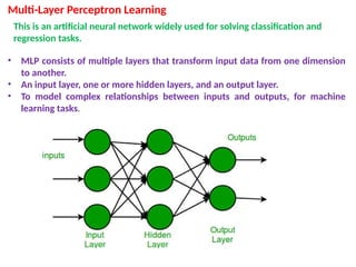 Multi-Layer Perceptron Learning
This is an artificial neural network widely used for solving classification and
regression tasks.
• MLP consists of multiple layers that transform input data from one dimension
to another.
• An input layer, one or more hidden layers, and an output layer.
• To model complex relationships between inputs and outputs, for machine
learning tasks.
 