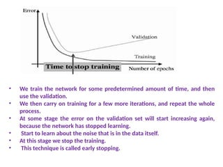 • We train the network for some predetermined amount of time, and then
use the validation.
• We then carry on training for a few more iterations, and repeat the whole
process.
• At some stage the error on the validation set will start increasing again,
because the network has stopped learning.
• Start to learn about the noise that is in the data itself.
• At this stage we stop the training.
• This technique is called early stopping.
 