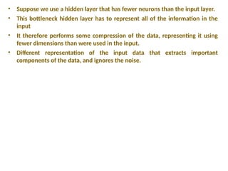 • Suppose we use a hidden layer that has fewer neurons than the input layer.
• This bottleneck hidden layer has to represent all of the information in the
input
• It therefore performs some compression of the data, representing it using
fewer dimensions than were used in the input.
• Different representation of the input data that extracts important
components of the data, and ignores the noise.
 