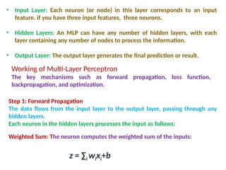 • Input Layer: Each neuron (or node) in this layer corresponds to an input
feature. if you have three input features, three neurons.
• Hidden Layers: An MLP can have any number of hidden layers, with each
layer containing any number of nodes to process the information.
• Output Layer: The output layer generates the final prediction or result.
Working of Multi-Layer Perceptron
The key mechanisms such as forward propagation, loss function,
backpropagation, and optimization.
Step 1: Forward Propagation
The data flows from the input layer to the output layer, passing through any
hidden layers.
Each neuron in the hidden layers processes the input as follows:
Weighted Sum: The neuron computes the weighted sum of the inputs:
z = ∑i​wi​
xi​
+b
 