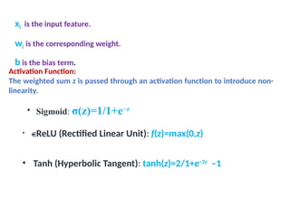 xi is the input feature.
wi is the corresponding weight.
b is the bias term.
Activation Function:
The weighted sum z is passed through an activation function to introduce non-
linearity.
• Sigmoid: σ(z)=1/1+e−z
• ReLU (Rectified Linear Unit): f(z)=max(0,z)
• Tanh (Hyperbolic Tangent): tanh(z)=2/1+e−2z
–1
 