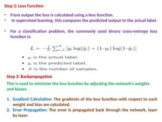 Step 2: Loss Function
• From output the loss is calculated using a loss function.
• In supervised learning, this compares the predicted output to the actual label.
• For a classification problem, the commonly used binary cross-entropy loss
function is:
Step 3: Backpropagation
This is used to minimize the loss function by adjusting the network’s weights
and biases.
1. Gradient Calculation: The gradients of the loss function with respect to each
weight and bias are calculated.
2. Error Propagation: The error is propagated back through the network, layer
by layer.
 