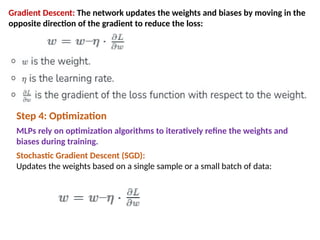 Gradient Descent: The network updates the weights and biases by moving in the
opposite direction of the gradient to reduce the loss:
Step 4: Optimization
MLPs rely on optimization algorithms to iteratively refine the weights and
biases during training.
Stochastic Gradient Descent (SGD):
Updates the weights based on a single sample or a small batch of data:
 