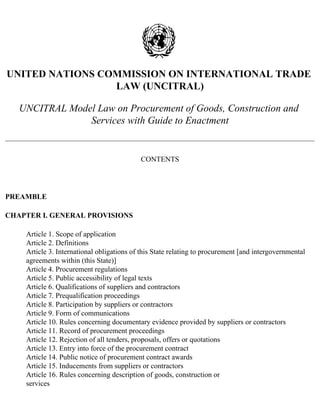 UNITED NATIONS COMMISSION ON INTERNATIONAL TRADE 
LAW (UNCITRAL) 
UNCITRAL Model Law on Procurement of Goods, Construction and 
Services with Guide to Enactment 
CONTENTS 
PREAMBLE 
CHAPTER I. GENERAL PROVISIONS 
Article 1. Scope of application 
Article 2. Definitions 
Article 3. International obligations of this State relating to procurement [and intergovernmental 
agreements within (this State)] 
Article 4. Procurement regulations 
Article 5. Public accessibility of legal texts 
Article 6. Qualifications of suppliers and contractors 
Article 7. Prequalification proceedings 
Article 8. Participation by suppliers or contractors 
Article 9. Form of communications 
Article 10. Rules concerning documentary evidence provided by suppliers or contractors 
Article 11. Record of procurement proceedings 
Article 12. Rejection of all tenders, proposals, offers or quotations 
Article 13. Entry into force of the procurement contract 
Article 14. Public notice of procurement contract awards 
Article 15. Inducements from suppliers or contractors 
Article 16. Rules concerning description of goods, construction or 
services 
 