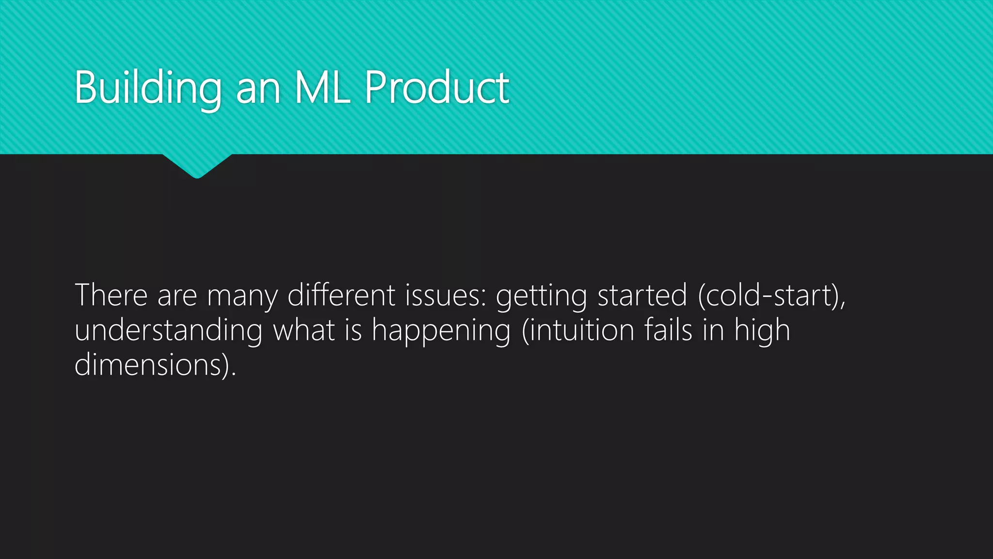 Building an ML Product
There are many different issues: getting started (cold-start),
understanding what is happening (intuition fails in high
dimensions).
 