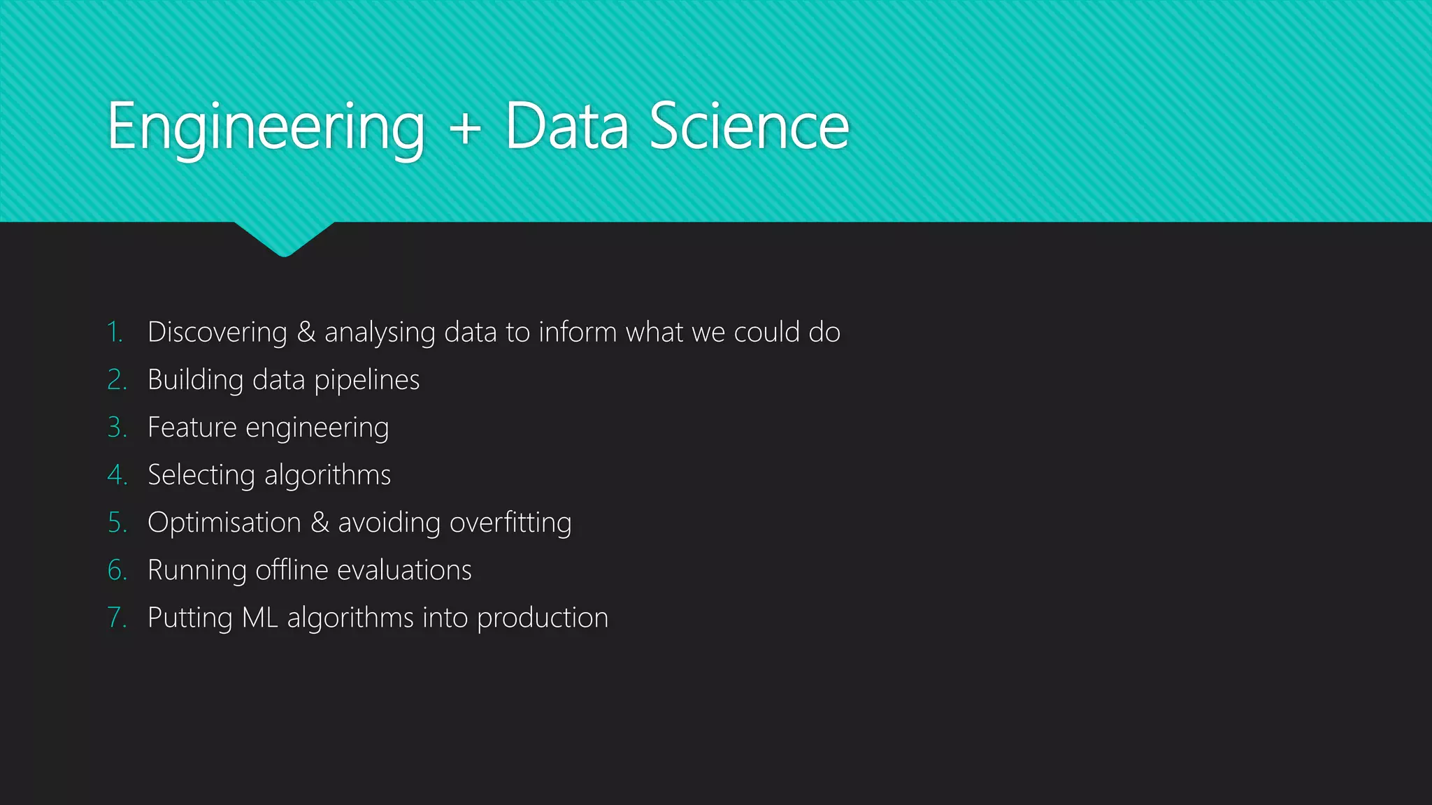 Engineering + Data Science
1. Discovering & analysing data to inform what we could do
2. Building data pipelines
3. Feature engineering
4. Selecting algorithms
5. Optimisation & avoiding overfitting
6. Running offline evaluations
7. Putting ML algorithms into production
 