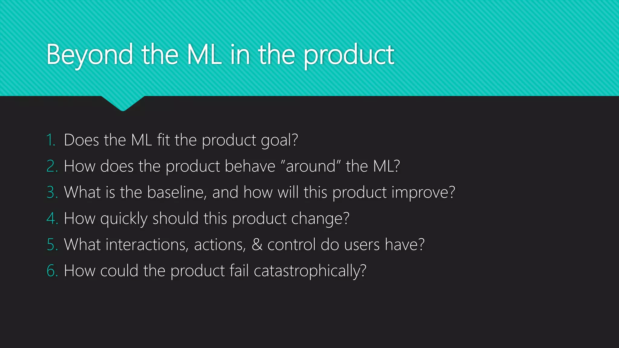 Beyond the ML in the product
1. Does the ML fit the product goal?
2. How does the product behave ”around” the ML?
3. What is the baseline, and how will this product improve?
4. How quickly should this product change?
5. What interactions, actions, & control do users have?
6. How could the product fail catastrophically?
 