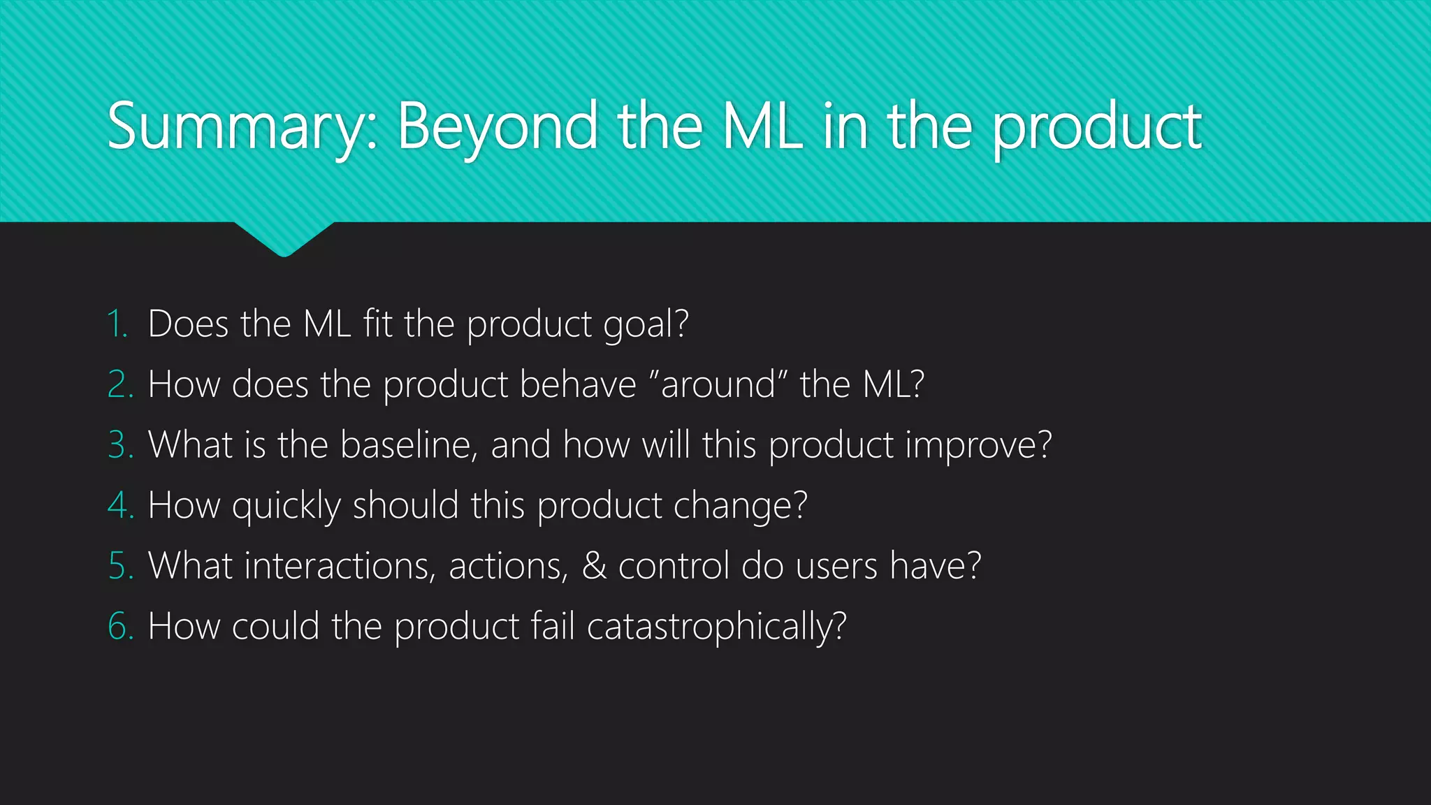 Summary: Beyond the ML in the product
1. Does the ML fit the product goal?
2. How does the product behave ”around” the ML?
3. What is the baseline, and how will this product improve?
4. How quickly should this product change?
5. What interactions, actions, & control do users have?
6. How could the product fail catastrophically?
 