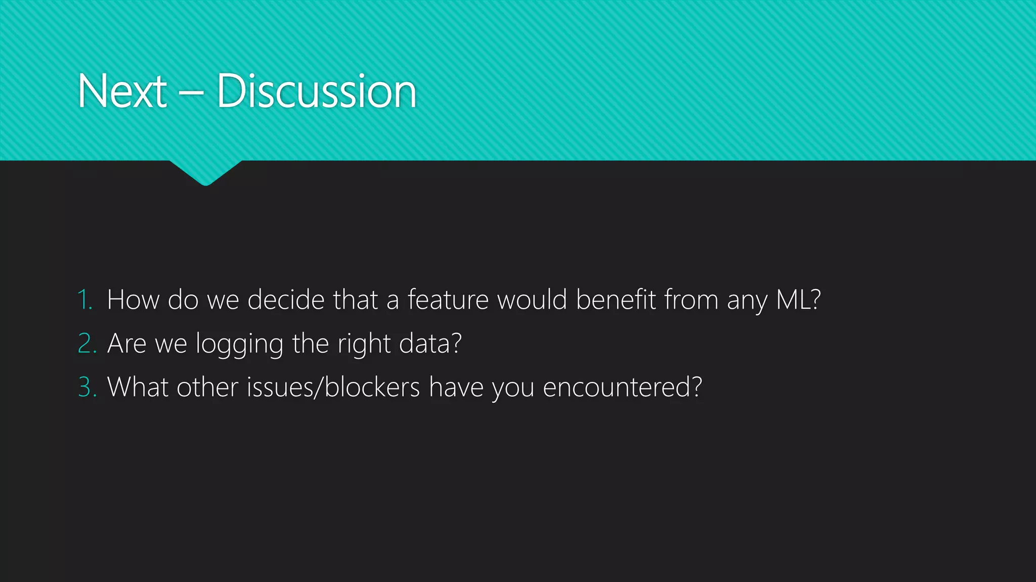 Next – Discussion
1. How do we decide that a feature would benefit from any ML?
2. Are we logging the right data?
3. What other issues/blockers have you encountered?
 