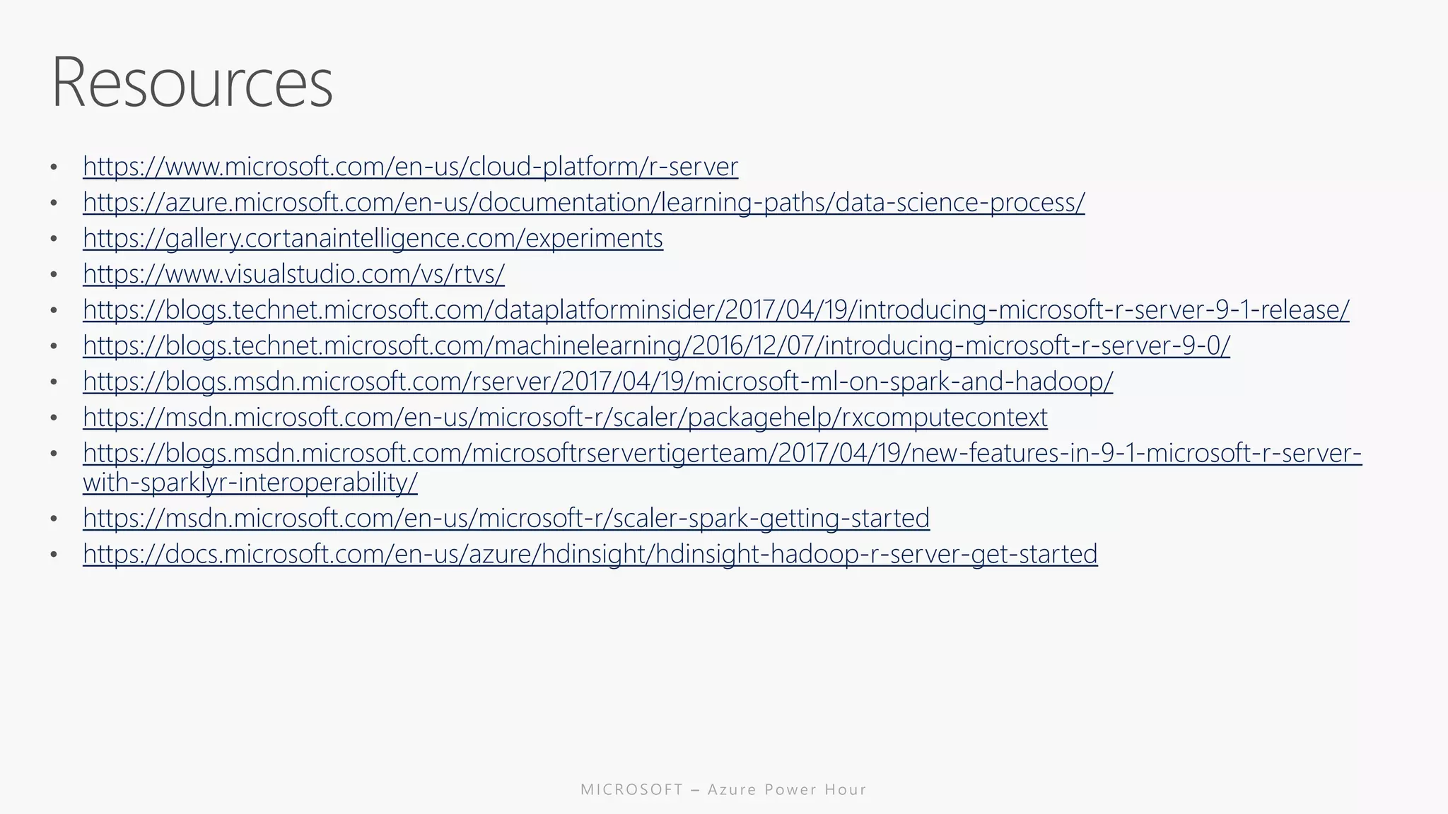 https://www.microsoft.com/en-us/cloud-platform/r-server
https://azure.microsoft.com/en-us/documentation/learning-paths/data-science-process/
https://gallery.cortanaintelligence.com/experiments
https://www.visualstudio.com/vs/rtvs/
https://blogs.technet.microsoft.com/dataplatforminsider/2017/04/19/introducing-microsoft-r-server-9-1-release/
https://blogs.technet.microsoft.com/machinelearning/2016/12/07/introducing-microsoft-r-server-9-0/
https://blogs.msdn.microsoft.com/rserver/2017/04/19/microsoft-ml-on-spark-and-hadoop/
https://msdn.microsoft.com/en-us/microsoft-r/scaler/packagehelp/rxcomputecontext
https://blogs.msdn.microsoft.com/microsoftrservertigerteam/2017/04/19/new-features-in-9-1-microsoft-r-server-
with-sparklyr-interoperability/
https://msdn.microsoft.com/en-us/microsoft-r/scaler-spark-getting-started
https://docs.microsoft.com/en-us/azure/hdinsight/hdinsight-hadoop-r-server-get-started
 