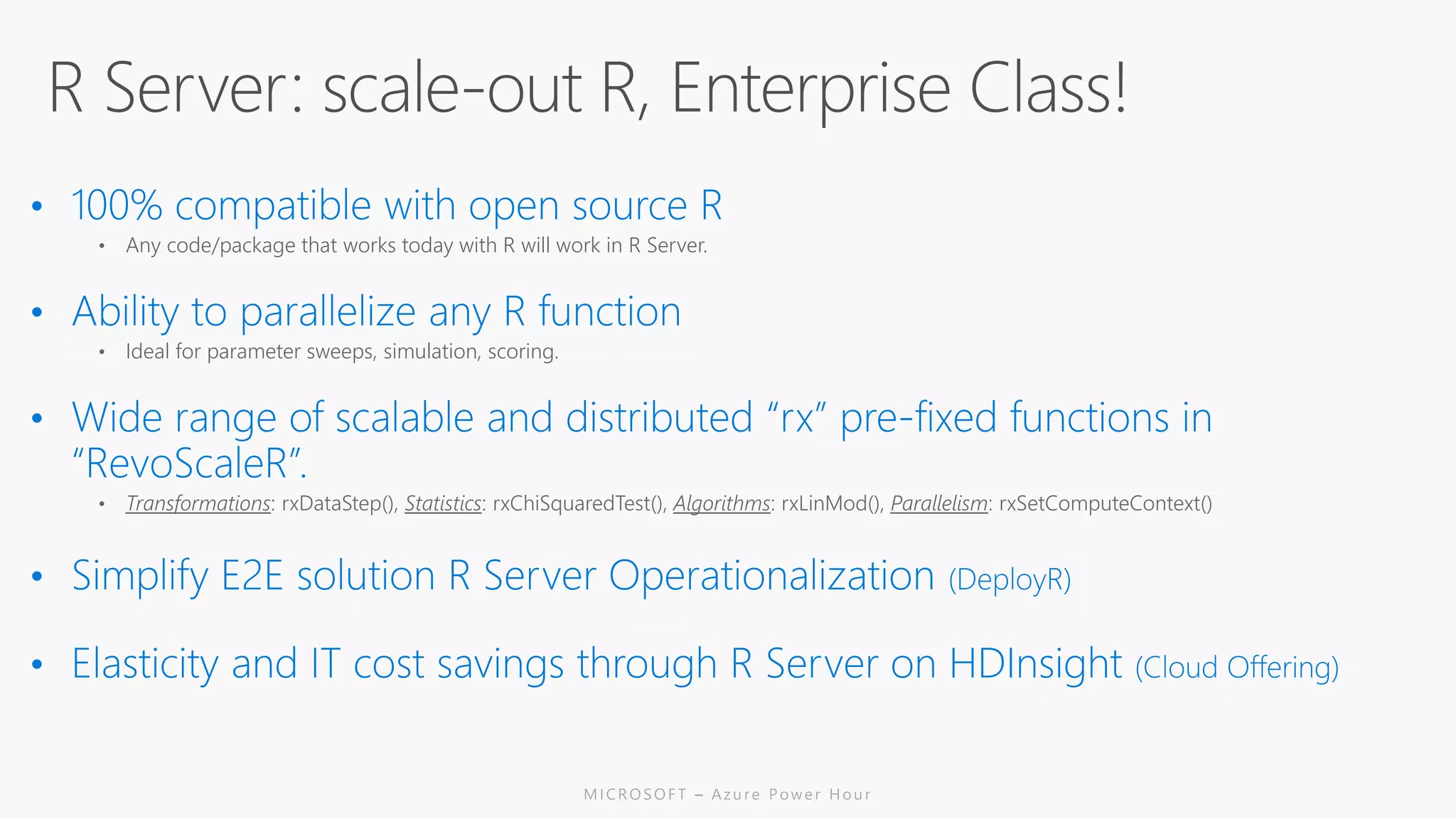 • Any code/package that works today with R will work in R Server.
• Ideal for parameter sweeps, simulation, scoring.
• Transformations: rxDataStep(), Statistics: rxChiSquaredTest(), Algorithms: rxLinMod(), Parallelism: rxSetComputeContext()
 