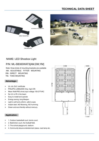 TECHNICAL DATA SHEET
NAME: LED Shoebox Light
P/N: ML-SB300WAT3[AM,DM,YM]
Note: three kinds of mounting brackets are available
AM：ADJUSTABLE FITTER MOUNTING
DM：DIRECT MOUNTING
YM：YOKE MOUNTING
Advantage：
 UL cUL DLC certificate
 PHILIPS LUMILEDS Chip, high CRI
 Mean Well IP65 driver,input voltage 100-277VAC
 No UV or IR in the beam
 Easy to install and operate
 Energy saving, long lifespan
 Light is soft and uniform, safe to eyes
 Instant start, NO flickering, NO humming
 Green and eco-friendly without mercury.
Application：
 1. Outdoor basketball court, tennis court.
 2. Badminton court, the football field.
 3. The school playground, stadium.
 4. Community leisure entertainment plaza, road lamp etc.
 