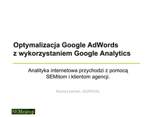 Optymalizacja Google AdWords
z wykorzystaniem Google Analytics

    Analityka internetowa przychodzi z pomocą
            SEMitom i klientom agencji.

               Maciej Lewiński, iSURVIVAL
 