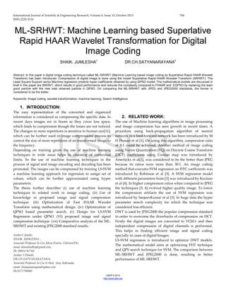 International Journal of Scientific & Engineering Research, Volume 4, Issue 10, October-2013 768
ISSN 2229-5518
IJSER © 2013
http://www.ijser.org
ML-SRHWT: Machine Learning based Superlative
Rapid HAAR Wavelet Transformation for Digital
Image Coding
SHAIK. JUMLESHA1
DR.CH.SATYANARAYANA2
Abstract: In this paper a digital image coding technique called ML-SRHWT (Machine Learning based image coding by Superlative Rapid HAAR Wavelet
Transform) has been introduced. Compression of digital image is done using the model Superlative Rapid HAAR Wavelet Transform (SRHWT). The
Least Square Support vector Machine regression predicts hyper coefficients obtained by using QPSO model. The mathematical models are discussed in
brief in this paper are SRHWT, which results in good performance and reduces the complexity compared to FHAAR and EQPSO by replacing the least
good particle with the new best obtained particle in QPSO. On comparing the ML-SRHWT with JPEG and JPEG2000 standards, the former is
considered to be the better.
Keywords: Image coding, wavelet transformation, machine learning, Swarm Intelligence
1. INTRODUCTION:
The easy representation of the converted and organized
information is considered as compressing the specific data. In
recent days images are in boom as they cover less space,
which leads to compression though the losses are not noticed.
The changes in more repetitions is sensitive to human eye[11],
which can be further used in image compressions process to
control the size of more repetitions of an transformed image to
the frequency.
Depending on training given the use of machine learning
techniques in wide areas helps in choosing of contextual
limits. So the use of machine learning techniques in the
process of signal and image encoding and decoding has been
promoted. The images can be compressed by training LS-SVM
a machine learning approach for regression to assign set of
values, which can be further approximated using hyper
parameters.
The thesis further describes (i) use of machine learning
techniques to related work in image coding. (ii) Use of
knowledge in proposed image and signal compression
technique. (iii) Optimization of Fast HAAR Wavelet
Transform using mathematical design. (iv) Optimization of
QPSO based parameter search. (v) Design for LS-SVM
Regression under QPSO. (VI) proposed image and signal
compression technique. (vii) Comparative analysis of the ML-
SRHWT and existing JPEG2000 standard results.
Author1 details:
SHAIK. JUMLESHA ,
Associate Professor In Cse; Kkcw,Puttur, Chittore(Dt),
email: ahmedsadhiq@gmail.com,
Ph: 09951747705
Author 2 Details:
DR.CH.SATYANARAYANA,
Associate Professor In Cse & Hod; Jntu, Kakinada;
email: chsatyanarayana@yahoo.com
Ph:9177790000
2. RELATED WORK:
The use of Machine learning algorithms in image processing
and image compression has seen growth in recent times. A
procedure using back-propagation algorithm of neutral
network in a feed-forward network has been introduced by M
H Hassan et al [1]. On using this algorithm, compression ratio
of 8:1 could be achieved. Another method of image coding
using Vector Quantization (VQ) on Discrete Cosine Transform
(DCT) coefficients using Coonan map was introduced by
Amerijckx et al[2], was considered to be the better than JPEG
because its ratios were more than 30:1. An image coding
method that executes SVM regression on DTC coefficients was
introduced by Robinson et al [3]. A SVM regression model
with different parameters from [3] was introduced by Kecman
et al [4]. In higher compression ratios when compared to JPEG
the techniques [3, 4] evolved higher quality image. To lower
the compression artifacts the use of SVM regression was
introduced by SanjeevKumar et al [5]. In huge data the hyper
parameter search complexity for which the technique was
considered less efficient.
DWT is used by JPEG2000 the popular compression standard
in order to overcome the drawbacks of compression on DCT.
Firstly the digital images are converted to YCbCr and then
independent compression of digital channels is performed.
This helps in finding efficient image and signal coding
specially in cases of digital Images.
LS-SVM regression is introduced to optimize DWT models.
The mathematical model aims at optimizing FHT technique
and QPS search technique for SVM. The comparison between
ML-SRHWT and JPEG2000 is done, resulting in better
performance of ML-SRHWT.
IJSSER
 