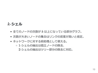 k‐シェル
全てのノードの次数が k 以上になっている部分グラフ。
次数が大きいノードの集合はリンクの密度が高いと仮定。
ネットワークに対する前処理として使える。
1‐シェルの抽出は孤立ノードの除去、
2‐シェルの抽出はツリー部分の除去に対応。
10
 