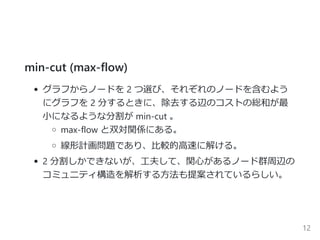 min‐cut ﴾max‐flow﴿
グラフからノードを 2 つ選び、それぞれのノードを含むよう
にグラフを 2 分するときに、除去する辺のコストの総和が最
小になるような分割が min‐cut 。
max‐flow と双対関係にある。
線形計画問題であり、比較的高速に解ける。
2 分割しかできないが、工夫して、関心があるノード群周辺の
コミュニティ構造を解析する方法も提案されているらしい。
12
 