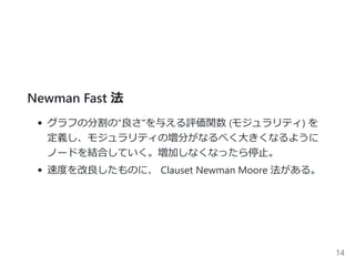 Newman Fast 法
グラフの分割の"良さ"を与える評価関数 ﴾モジュラリティ﴿ を
定義し、モジュラリティの増分がなるべく大きくなるように
ノードを結合していく。増加しなくなったら停止。
速度を改良したものに、 Clauset Newman Moore 法がある。
14
 