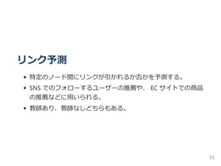 リンク予測
特定のノード間にリンクが引かれるか否かを予測する。
SNS でのフォローするユーザーの推薦や、 EC サイトでの商品
の推薦などに用いられる。
教師あり、教師なしどちらもある。
15
 