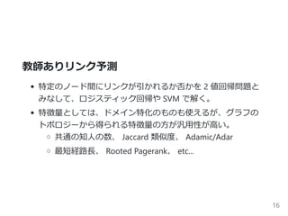 教師ありリンク予測
特定のノード間にリンクが引かれるか否かを 2 値回帰問題と
みなして、ロジスティック回帰や SVM で解く。
特徴量としては、ドメイン特化のものも使えるが、グラフの
トポロジーから得られる特徴量の方が汎用性が高い。
共通の知人の数、 Jaccard 類似度、 Adamic/Adar
最短経路長、 Rooted Pagerank、 etc...
16
 