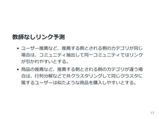 教師なしリンク予測
ノードのカテゴリが同じ ﴾e.g. ユーザーの推薦﴿
同一コミュニティではリンクが引かれやすい。
インフルエンサーに対してはリンクが引かれやすい。
ノードのカテゴリが違う ﴾e.g. 商品の推薦﴿
協調フィルタリングなど。
17
 