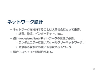 ネットワーク設計
ネットワークを維持することは人間社会にとって重要。
送電、物流、インターネット、etc...
強い ﴾robust/resilient﴿ ネットワークの設計が必要。
ランダムエラーに強いスケールフリーネットワーク。
悪意ある攻撃にも強い玉葱状ネットワーク。
場合によっては空間制約がある。
18
 