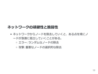 ネットワークの頑健性と脆弱性
ネットワークからノードを除去していくと、ある点を境にノ
ードが急激に孤立していくことがある。
エラー: ランダムなノードの除去
攻撃: 重要なノードの選択的な除去
19
 