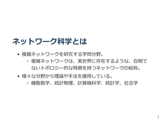 ネットワーク科学とは
複雑ネットワークを研究する学問分野。
複雑ネットワークは、実世界に存在するような、自明で
ないトポロジー的な特徴を持つネットワークの総称。
様々な分野から理論や手法を援用している。
離散数学、統計物理、計算機科学、統計学、社会学
2
 