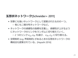 玉葱状ネットワーク[Schneider+ 2011]
攻撃にも強いネットワークとして提案されたものの一つ。
他にも二極分布ネットワークなど。
ネットワークの頑健性の指標を定義し、頑健性が上がるよう
にネットワークのリンクをランダムに切り替えていく。
2 つのリンク e , e を選び、 e , e に切り替える。
空間制約 ﴾e.g. 界面制約﴿ があるときの玉葱状ネットワークの
構成法も提案されている。[Hayashi 2016]
ij kl ik jl
21
 