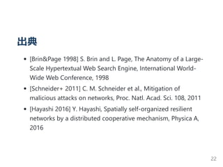 出典
[Brin&Page 1998] S. Brin and L. Page, The Anatomy of a Large‐
Scale Hypertextual Web Search Engine, International World‐
Wide Web Conference, 1998
[Schneider+ 2011] C. M. Schneider et al., Mitigation of
malicious attacks on networks, Proc. Natl. Acad. Sci. 108, 2011
[Hayashi 2016] Y. Hayashi, Spatially self‐organized resilient
networks by a distributed cooperative mechanism, Physica A,
2016
22
 