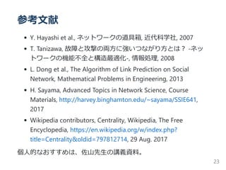 参考文献
Y. Hayashi et al., ネットワークの道具箱, 近代科学社, 2007
T. Tanizawa, 故障と攻撃の両方に強いつながり方とは？ ‐ネッ
トワークの機能不全と構造最適化‐, 情報処理, 2008
L. Dong et al., The Algorithm of Link Prediction on Social
Network, Mathematical Problems in Engineering, 2013
H. Sayama, Advanced Topics in Network Science, Course
Materials, http://harvey.binghamton.edu/~sayama/SSIE641,
2017
Wikipedia contributors, Centrality, Wikipedia, The Free
Encyclopedia, https://en.wikipedia.org/w/index.php?
title=Centrality&oldid=797812714, 29 Aug. 2017
個人的なおすすめは、佐山先生の講義資料。
23
 