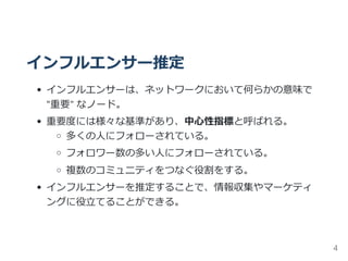 インフルエンサー推定
インフルエンサーは、ネットワークにおいて何らかの意味で
"重要" なノード。
重要度には様々な基準があり、中心性指標と呼ばれる。
多くの人にフォローされている。
フォロワー数の多い人にフォローされている。
複数のコミュニティをつなぐ役割をする。
インフルエンサーを推定することで、情報収集やマーケティ
ングに役立てることができる。
4
 