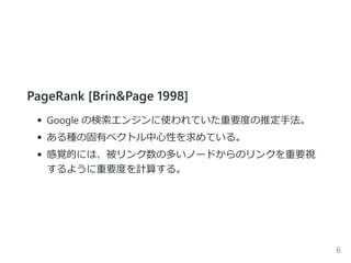 PageRank [Brin&Page 1998]
Google の検索エンジンに使われていた重要度の推定手法。
ある種の固有ベクトル中心性を求めている。
感覚的には、被リンク数の多いノードからのリンクを重要視
するように重要度を計算する。
6
 