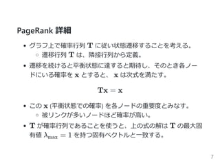 PageRank 詳細
グラフ上で確率行列 T に従い状態遷移することを考える。
遷移行列 T は、隣接行列から定義。
遷移を続けると平衡状態に達すると期待し、そのとき各ノー
ドにいる確率を x とすると、 x は次式を満たす。
Tx = x
この x ﴾平衡状態での確率﴿ を各ノードの重要度とみなす。
被リンク ﴾流入﴿ が多いほど確率が高い。
T が確率行列であることを使うと、上の式の解は T の最大固
有値 λ = 1 を持つ固有ベクトルと一致する。max
7
 
