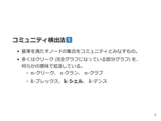 コミュニティ検出法
基準を満たすノードの集合をコミュニティとみなすもの。
多くはクリーク ﴾完全グラフになっている部分グラフ﴿ を、
何らかの意味で拡張している。
n‐クリーク、 n‐クラン、 n‐クラブ
k‐プレックス、 k‐シェル、 k‐デンス
9
 