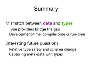 Summary

Mismatch between data and types
 Type providers bridge the gap
 Development-time, compile-time & run-time

Interesting future questions
 Relative type safety and schema change
 Capturing meta-data with types
 