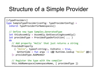 Structure of a Simple Provider
[<TypeProvider>]
type SampleTypeProvider(config: TypeProviderConfig) =
  inherit TypeProviderForNamespaces()

 // Define new type Samples.GeneratedType
 let thisAssembly = Assembly.GetExecutingAssembly()
 let providedType = ProvidedTypeDefinition( ... )
 do
   // Add property 'Hello' that just returns a string
   ProvidedProperty
     ( "Hello", typeof<string>, IsStatic = true,
       GetterCode = fun args -> <@@ Runtime.lookup "Hello" @@>)
   |> providedType.AddMember

   // Register the type with the compiler
   this.AddNamespace(namespaceName, [ providedType ])
 