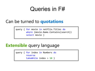 Queries in F#

Can be turned to quotations
    query { for movie in netflix.Titles do
            where (movie.Name.Contains(search))
            select movie }



Extensible query language
    query { for index in Numbers do
            reverse
            takeWhile index > 10 }
 