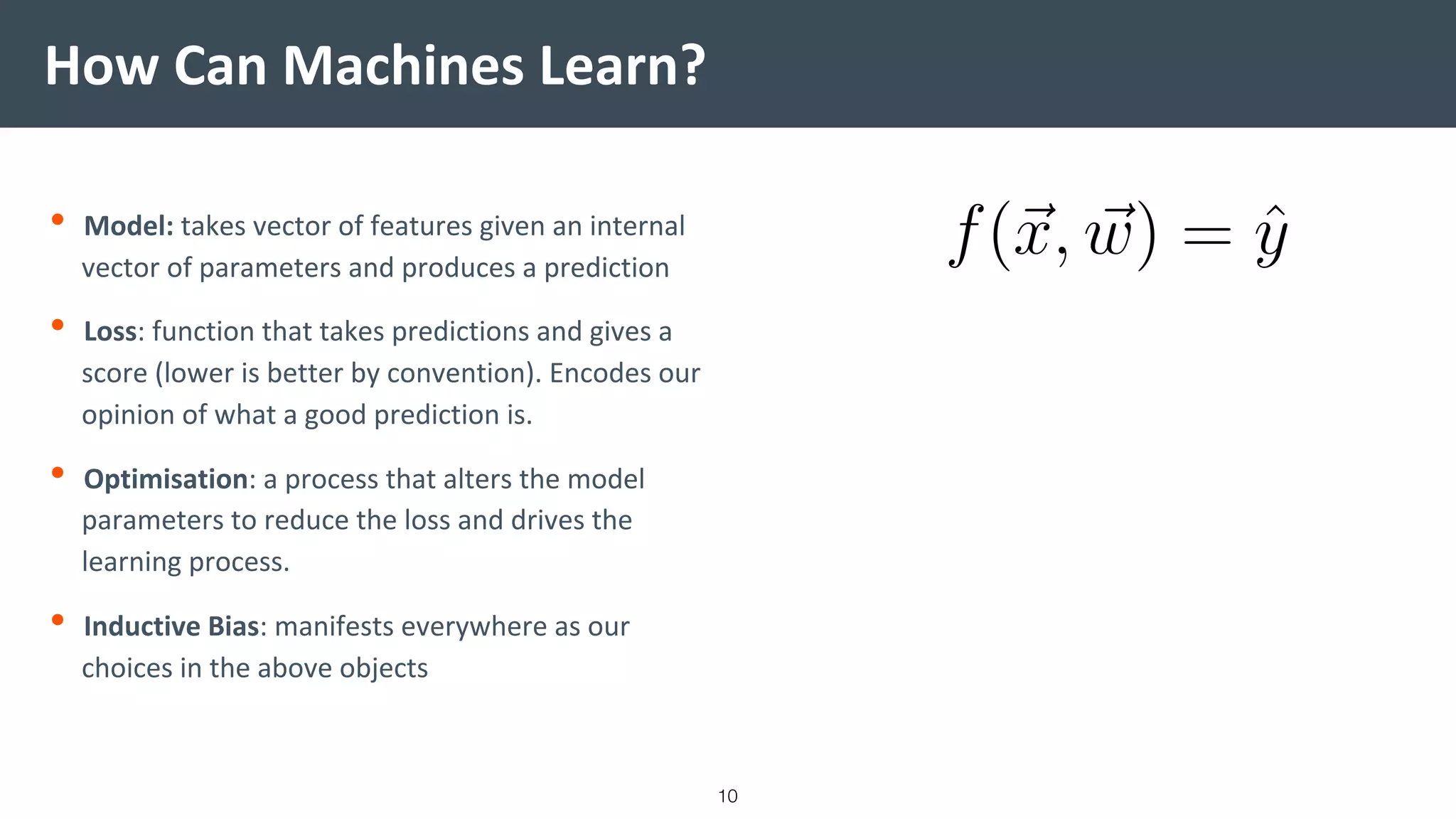 How Can Machines Learn?
• Model: takes vector of features given an internal
vector of parameters and produces a prediction
• Loss: function that takes predictions and gives a
score (lower is better by convention). Encodes our
opinion of what a good prediction is.
• Optimisation: a process that alters the model
parameters to reduce the loss and drives the
learning process.
• Inductive Bias: manifests everywhere as our
choices in the above objects
10
 