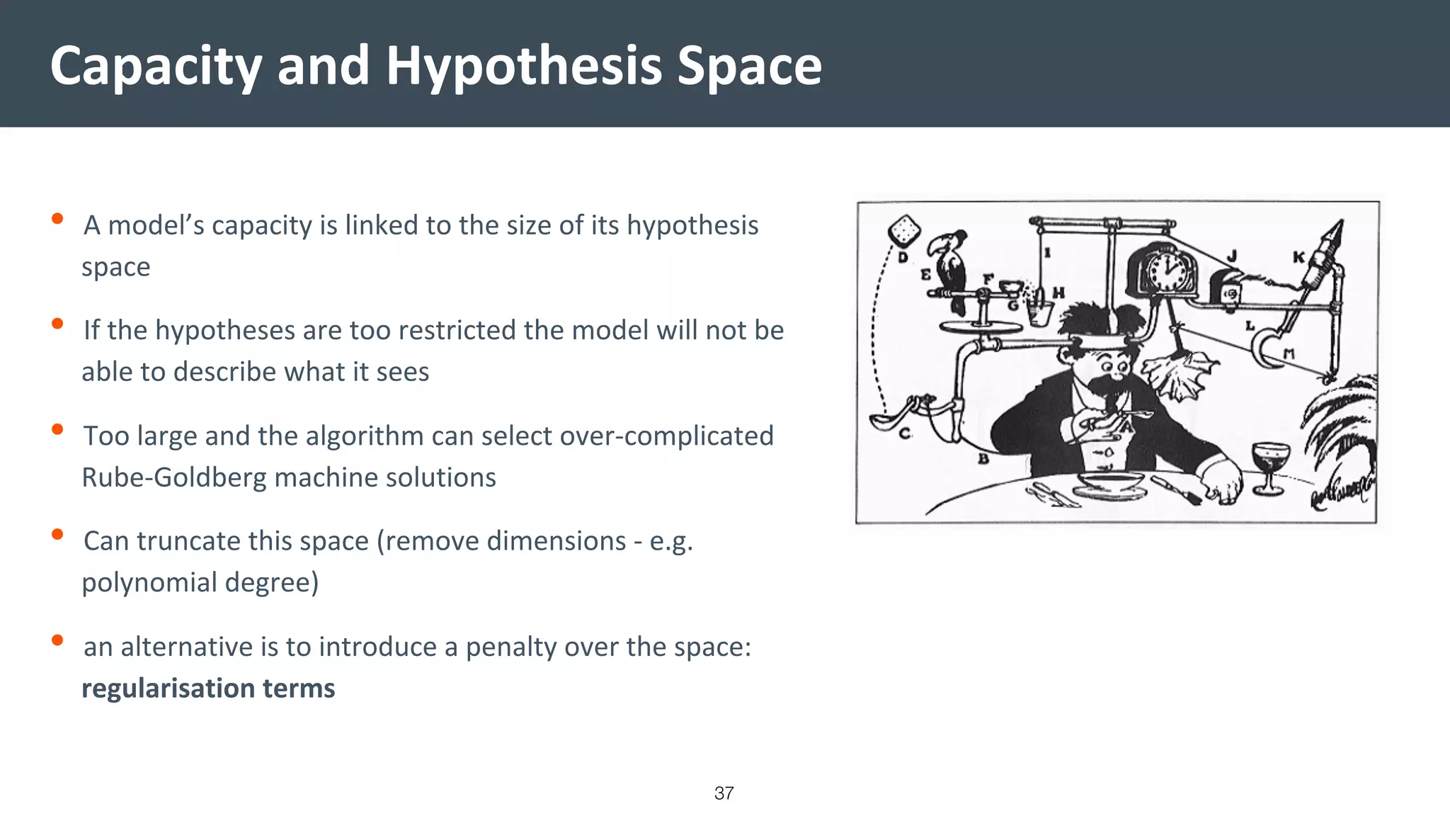 Capacity and Hypothesis Space
• A model’s capacity is linked to the size of its hypothesis
space
• If the hypotheses are too restricted the model will not be
able to describe what it sees
• Too large and the algorithm can select over-complicated
Rube-Goldberg machine solutions
• Can truncate this space (remove dimensions - e.g.
polynomial degree)
• an alternative is to introduce a penalty over the space:
regularisation terms
37
 