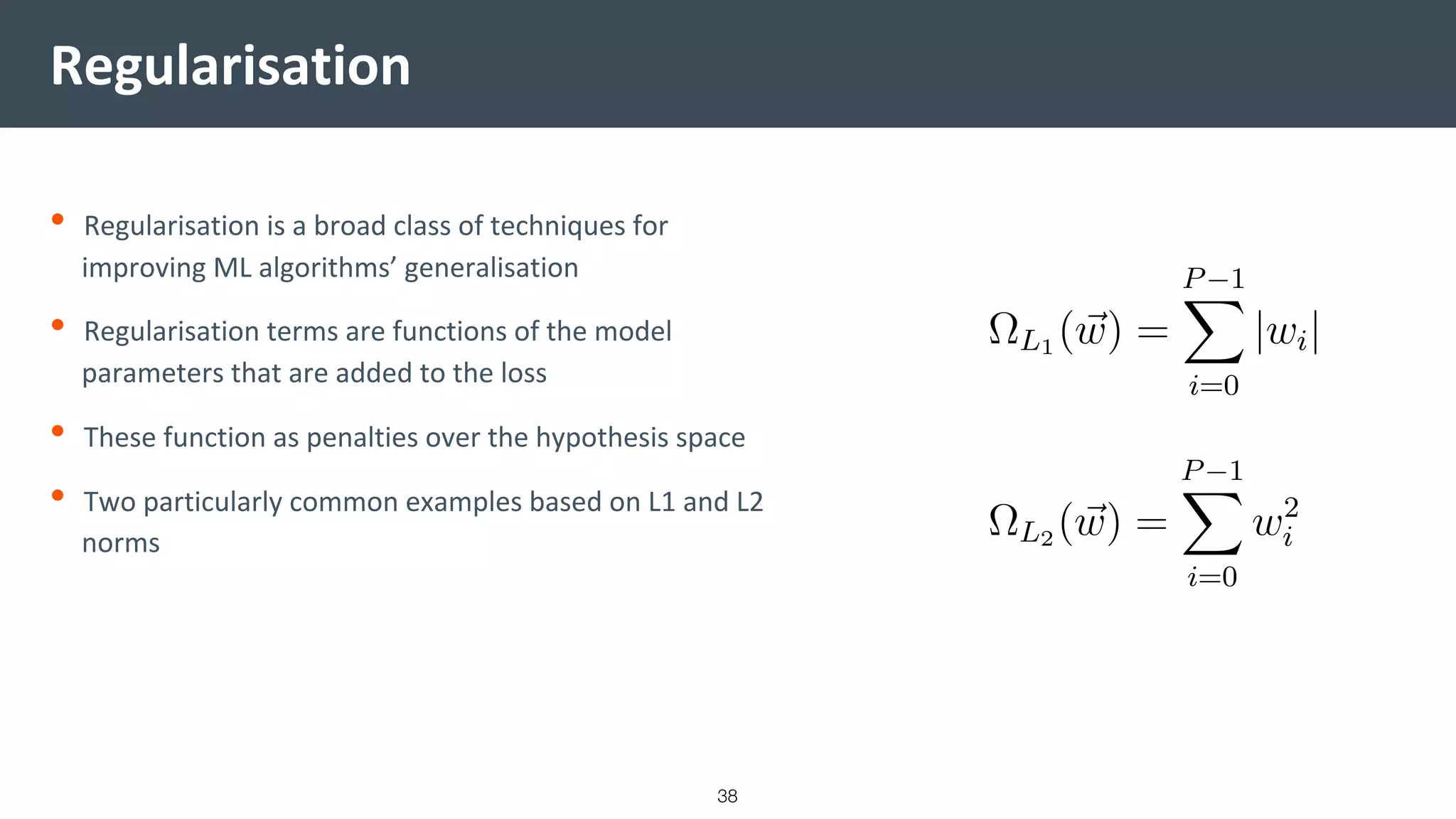Regularisation
• Regularisation is a broad class of techniques for
improving ML algorithms’ generalisation
• Regularisation terms are functions of the model
parameters that are added to the loss
• These function as penalties over the hypothesis space
• Two particularly common examples based on L1 and L2
norms
38
 