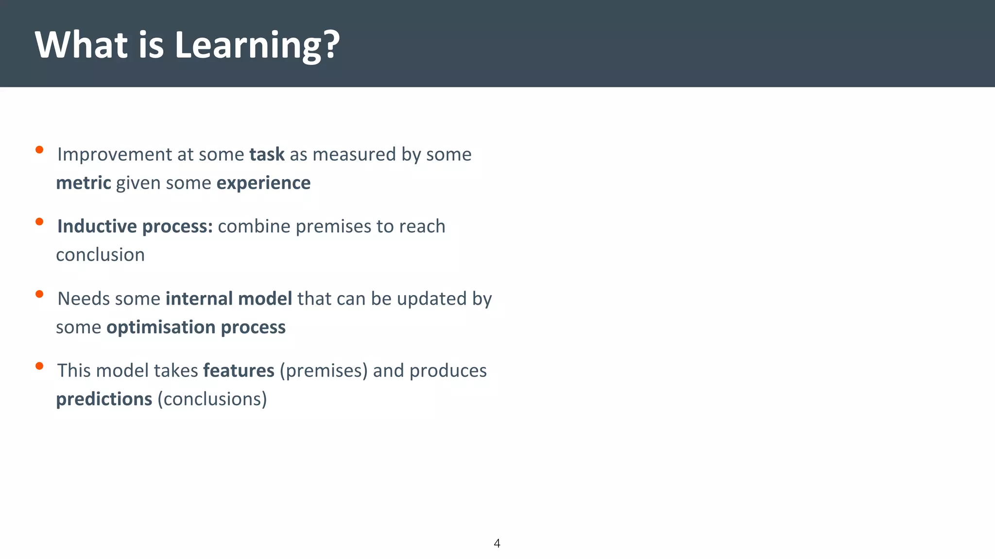 • Improvement at some task as measured by some
metric given some experience
• Inductive process: combine premises to reach
conclusion
• Needs some internal model that can be updated by
some optimisation process
• This model takes features (premises) and produces
predictions (conclusions)
What is Learning?
4
 
