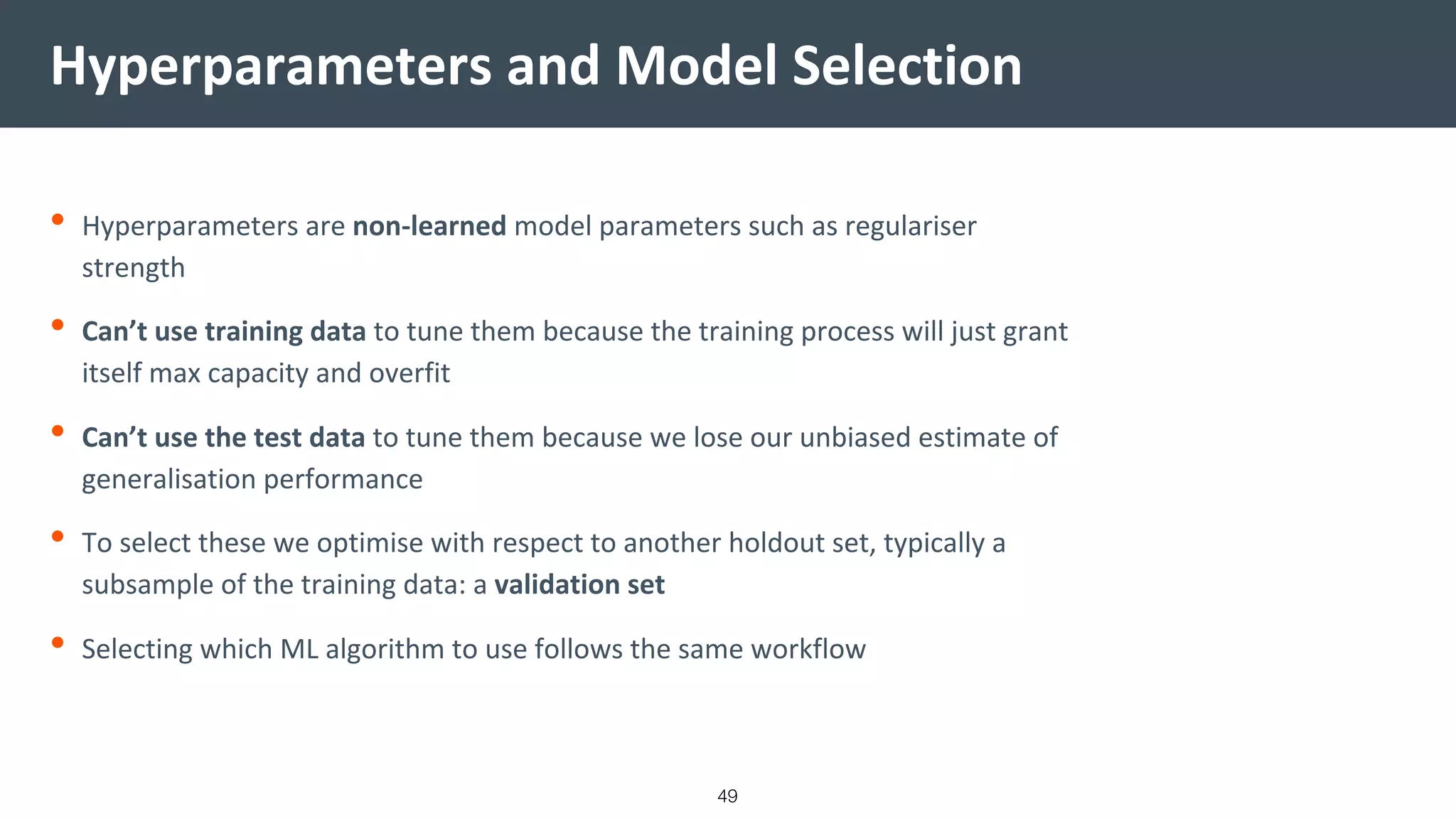 Hyperparameters and Model Selection
• Hyperparameters are non-learned model parameters such as regulariser
strength
• Can’t use training data to tune them because the training process will just grant
itself max capacity and overfit
• Can’t use the test data to tune them because we lose our unbiased estimate of
generalisation performance
• To select these we optimise with respect to another holdout set, typically a
subsample of the training data: a validation set
• Selecting which ML algorithm to use follows the same workflow
49
 
